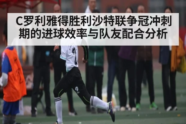 C罗利雅得胜利沙特联争冠冲刺期的进球效率与队友配合分析