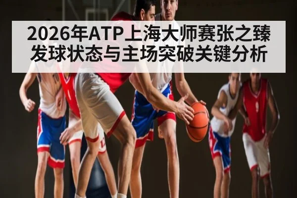 2026年ATP上海大师赛张之臻发球状态与主场突破关键分析