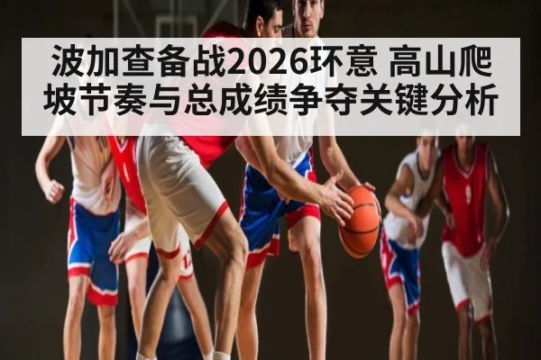 波加查备战2026环意 高山爬坡节奏与总成绩争夺关键分析